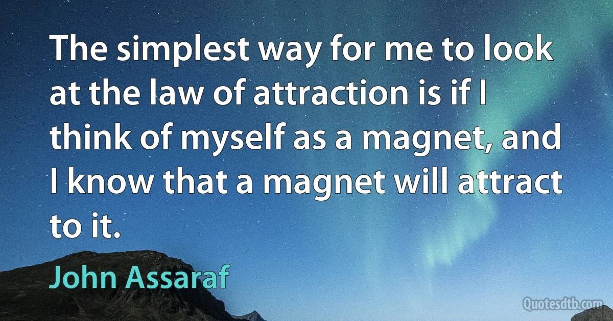 The simplest way for me to look at the law of attraction is if I think of myself as a magnet, and I know that a magnet will attract to it. (John Assaraf)