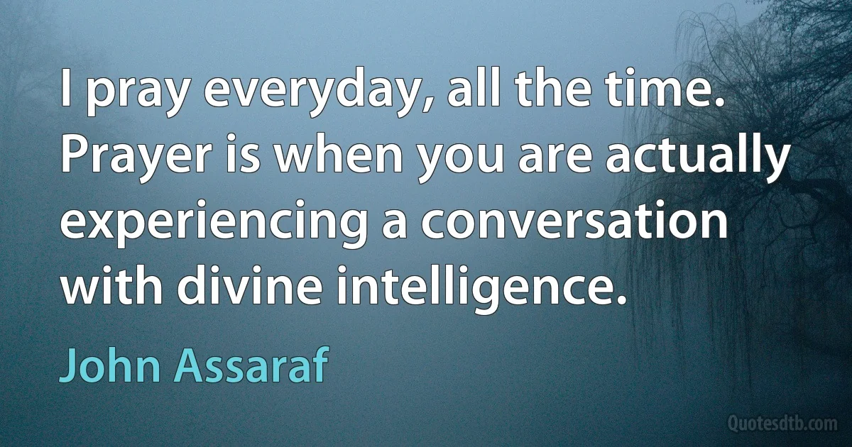 I pray everyday, all the time. Prayer is when you are actually experiencing a conversation with divine intelligence. (John Assaraf)