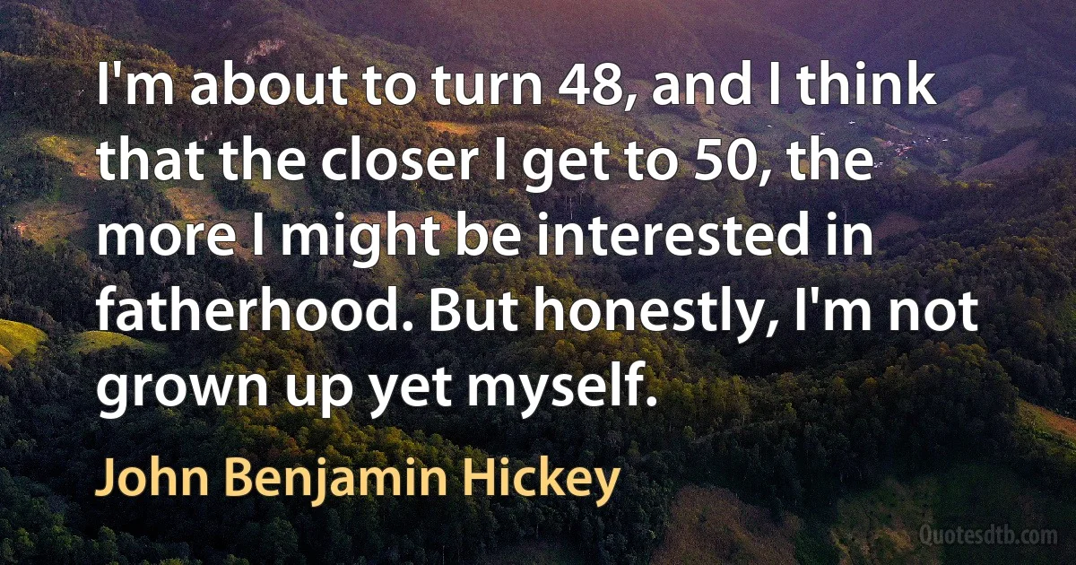 I'm about to turn 48, and I think that the closer I get to 50, the more I might be interested in fatherhood. But honestly, I'm not grown up yet myself. (John Benjamin Hickey)