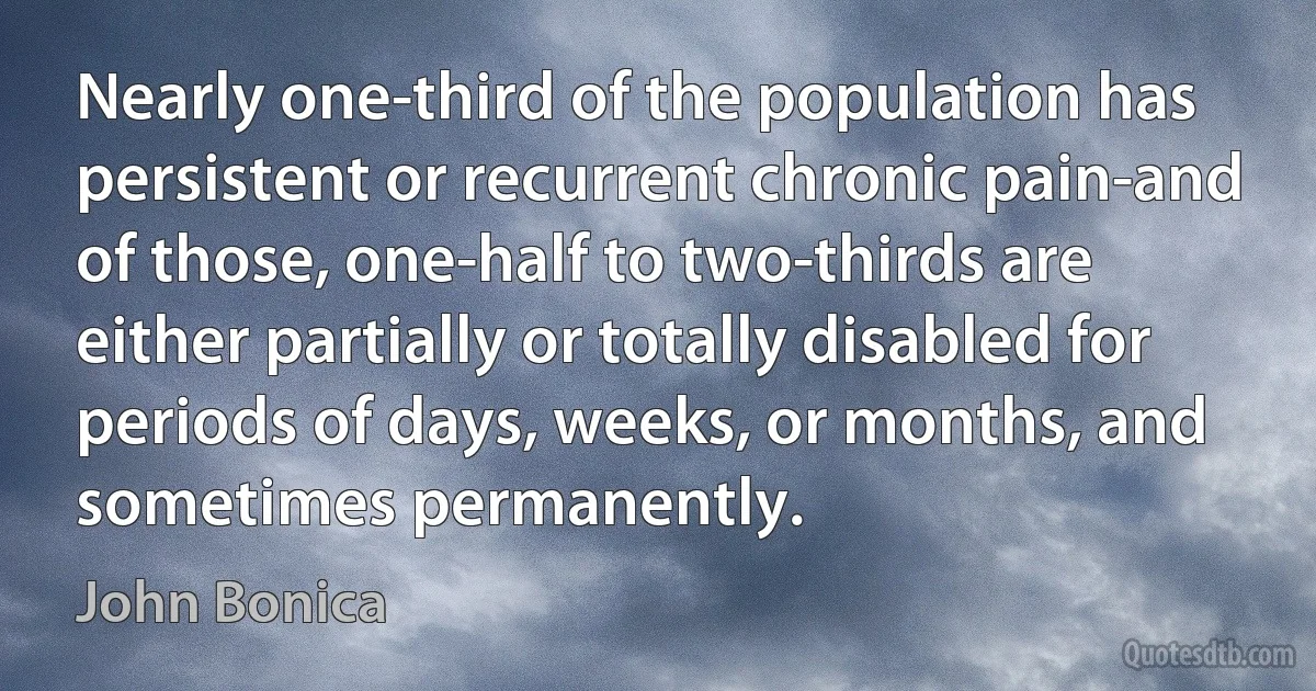 Nearly one-third of the population has persistent or recurrent chronic pain-and of those, one-half to two-thirds are either partially or totally disabled for periods of days, weeks, or months, and sometimes permanently. (John Bonica)