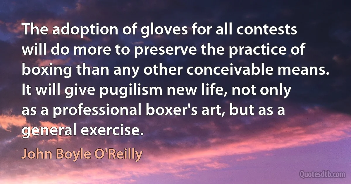 The adoption of gloves for all contests will do more to preserve the practice of boxing than any other conceivable means. It will give pugilism new life, not only as a professional boxer's art, but as a general exercise. (John Boyle O'Reilly)