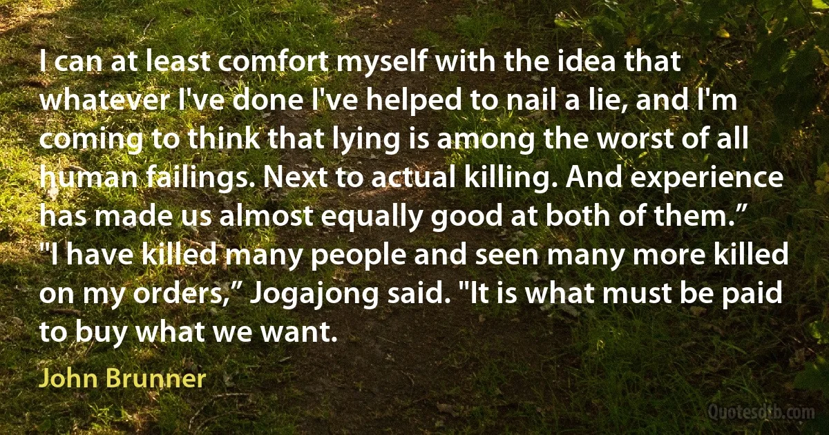 I can at least comfort myself with the idea that whatever I've done I've helped to nail a lie, and I'm coming to think that lying is among the worst of all human failings. Next to actual killing. And experience has made us almost equally good at both of them.”
"I have killed many people and seen many more killed on my orders,” Jogajong said. "It is what must be paid to buy what we want. (John Brunner)