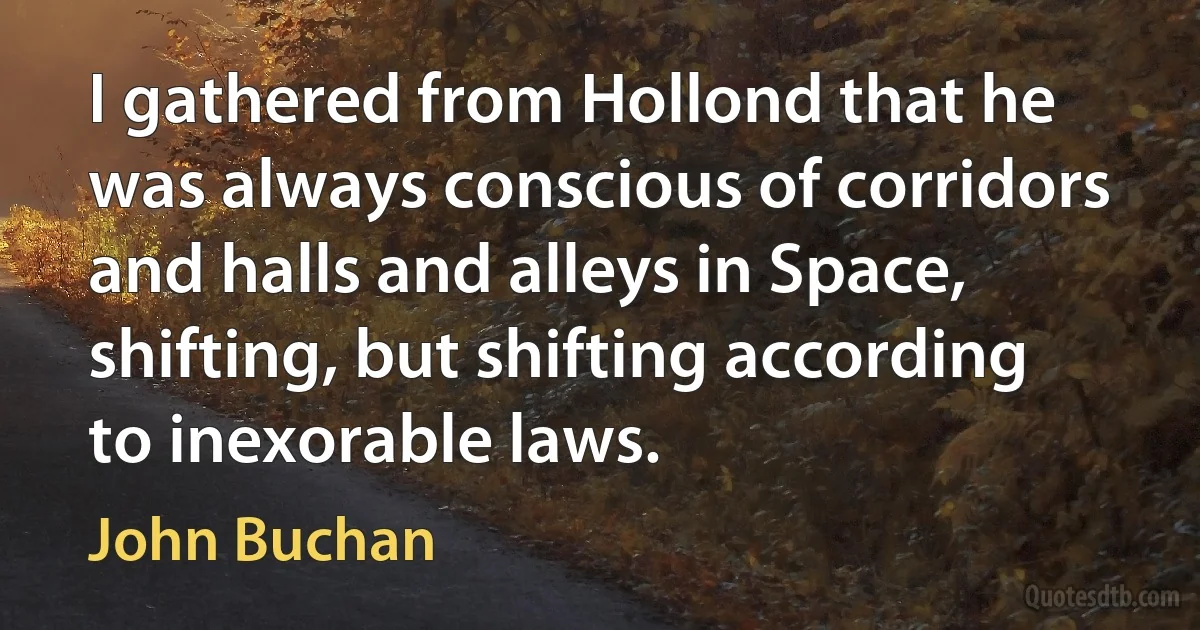 I gathered from Hollond that he was always conscious of corridors and halls and alleys in Space, shifting, but shifting according to inexorable laws. (John Buchan)