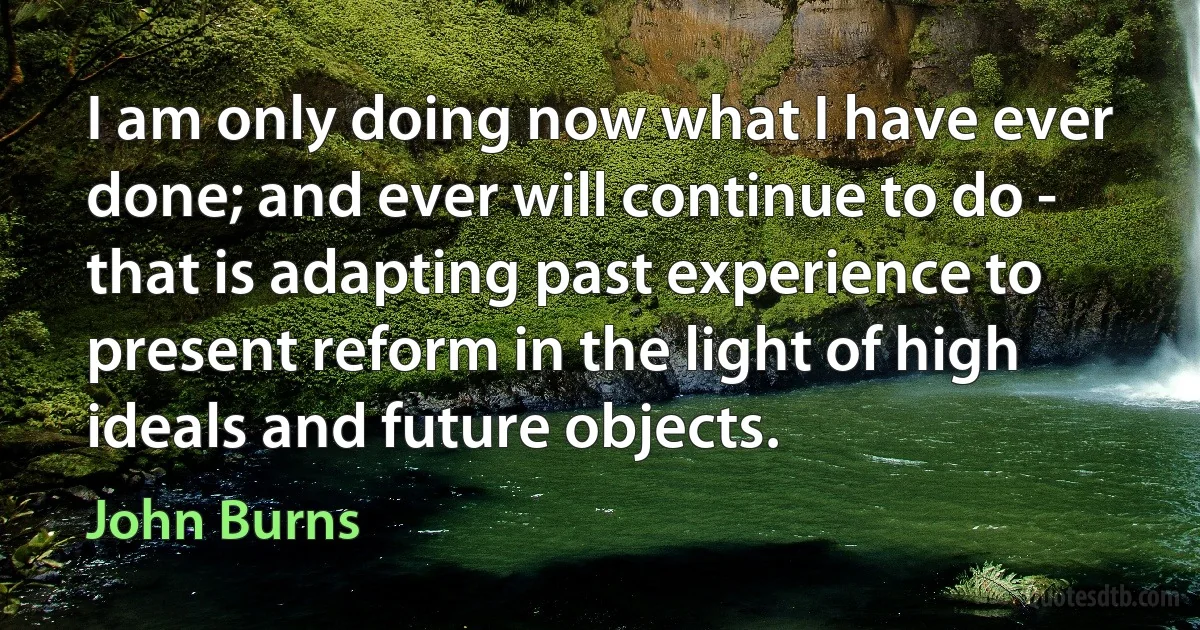 I am only doing now what I have ever done; and ever will continue to do - that is adapting past experience to present reform in the light of high ideals and future objects. (John Burns)