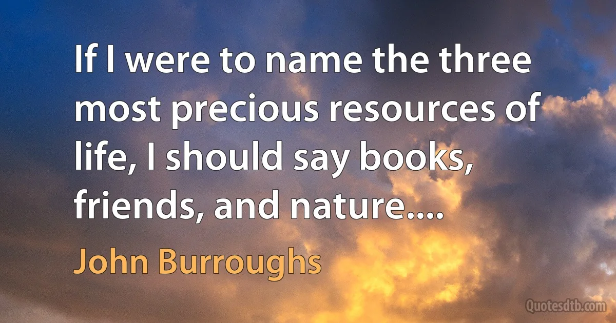 If I were to name the three most precious resources of life, I should say books, friends, and nature.... (John Burroughs)