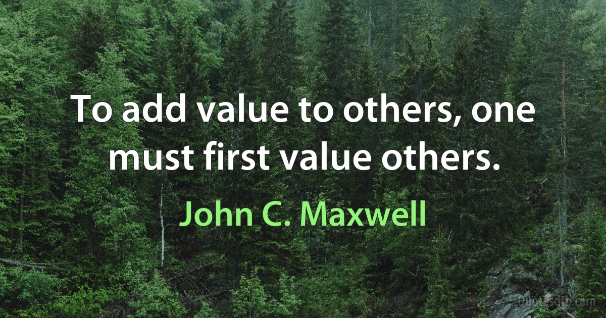 To add value to others, one must first value others. (John C. Maxwell)