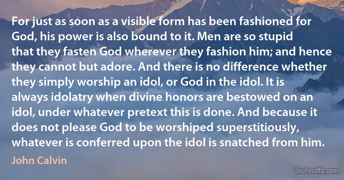 For just as soon as a visible form has been fashioned for God, his power is also bound to it. Men are so stupid that they fasten God wherever they fashion him; and hence they cannot but adore. And there is no difference whether they simply worship an idol, or God in the idol. It is always idolatry when divine honors are bestowed on an idol, under whatever pretext this is done. And because it does not please God to be worshiped superstitiously, whatever is conferred upon the idol is snatched from him. (John Calvin)