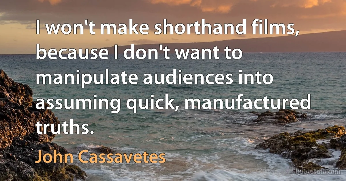 I won't make shorthand films, because I don't want to manipulate audiences into assuming quick, manufactured truths. (John Cassavetes)