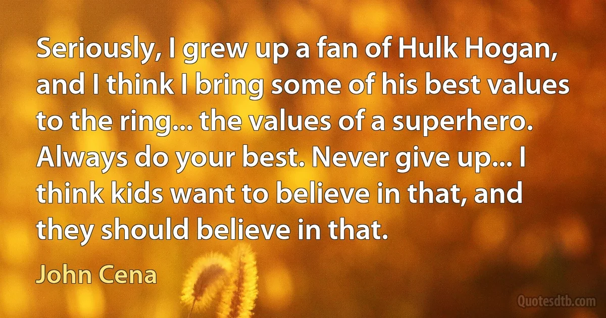 Seriously, I grew up a fan of Hulk Hogan, and I think I bring some of his best values to the ring... the values of a superhero. Always do your best. Never give up... I think kids want to believe in that, and they should believe in that. (John Cena)