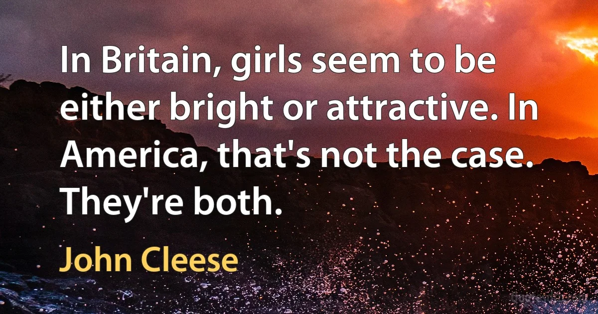 In Britain, girls seem to be either bright or attractive. In America, that's not the case. They're both. (John Cleese)