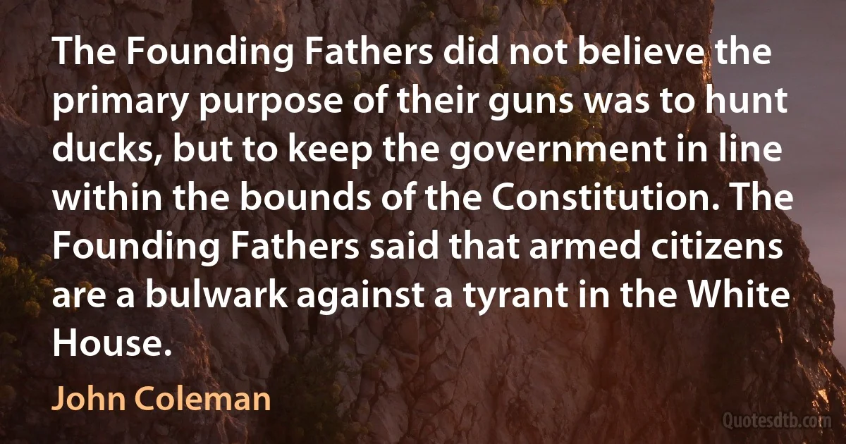 The Founding Fathers did not believe the primary purpose of their guns was to hunt ducks, but to keep the government in line within the bounds of the Constitution. The Founding Fathers said that armed citizens are a bulwark against a tyrant in the White House. (John Coleman)