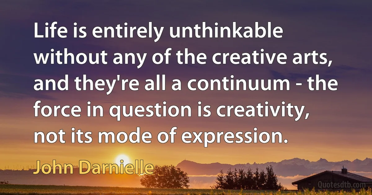 Life is entirely unthinkable without any of the creative arts, and they're all a continuum - the force in question is creativity, not its mode of expression. (John Darnielle)