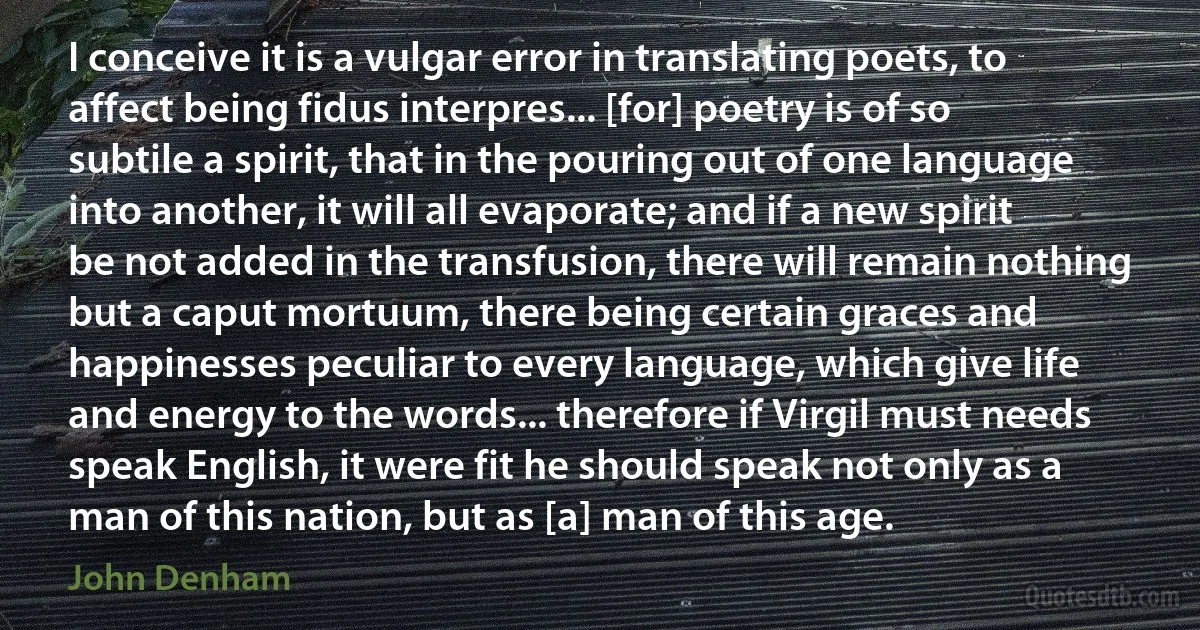 I conceive it is a vulgar error in translating poets, to affect being fidus interpres... [for] poetry is of so subtile a spirit, that in the pouring out of one language into another, it will all evaporate; and if a new spirit be not added in the transfusion, there will remain nothing but a caput mortuum, there being certain graces and happinesses peculiar to every language, which give life and energy to the words... therefore if Virgil must needs speak English, it were fit he should speak not only as a man of this nation, but as [a] man of this age. (John Denham)