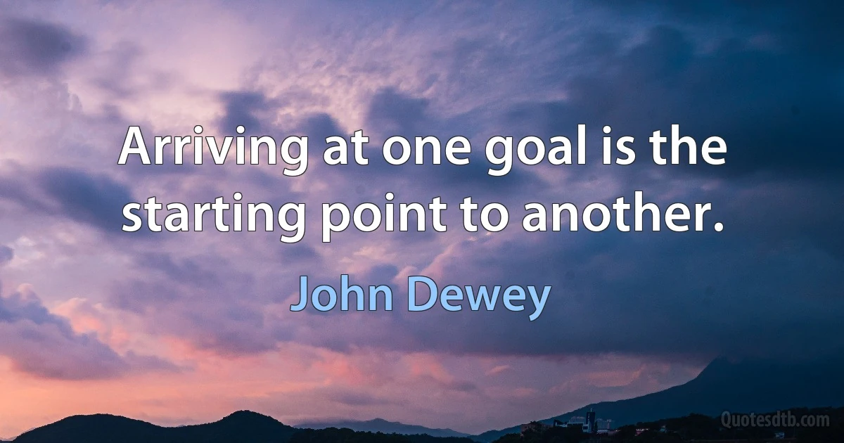 Arriving at one goal is the starting point to another. (John Dewey)