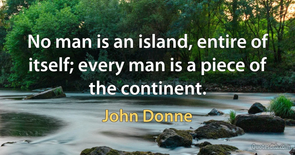 No man is an island, entire of itself; every man is a piece of the continent. (John Donne)