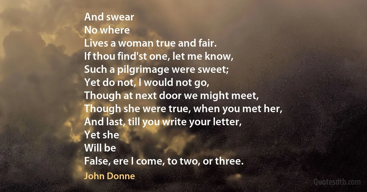 And swear
No where
Lives a woman true and fair.
If thou find'st one, let me know,
Such a pilgrimage were sweet;
Yet do not, I would not go,
Though at next door we might meet,
Though she were true, when you met her,
And last, till you write your letter,
Yet she
Will be
False, ere I come, to two, or three. (John Donne)