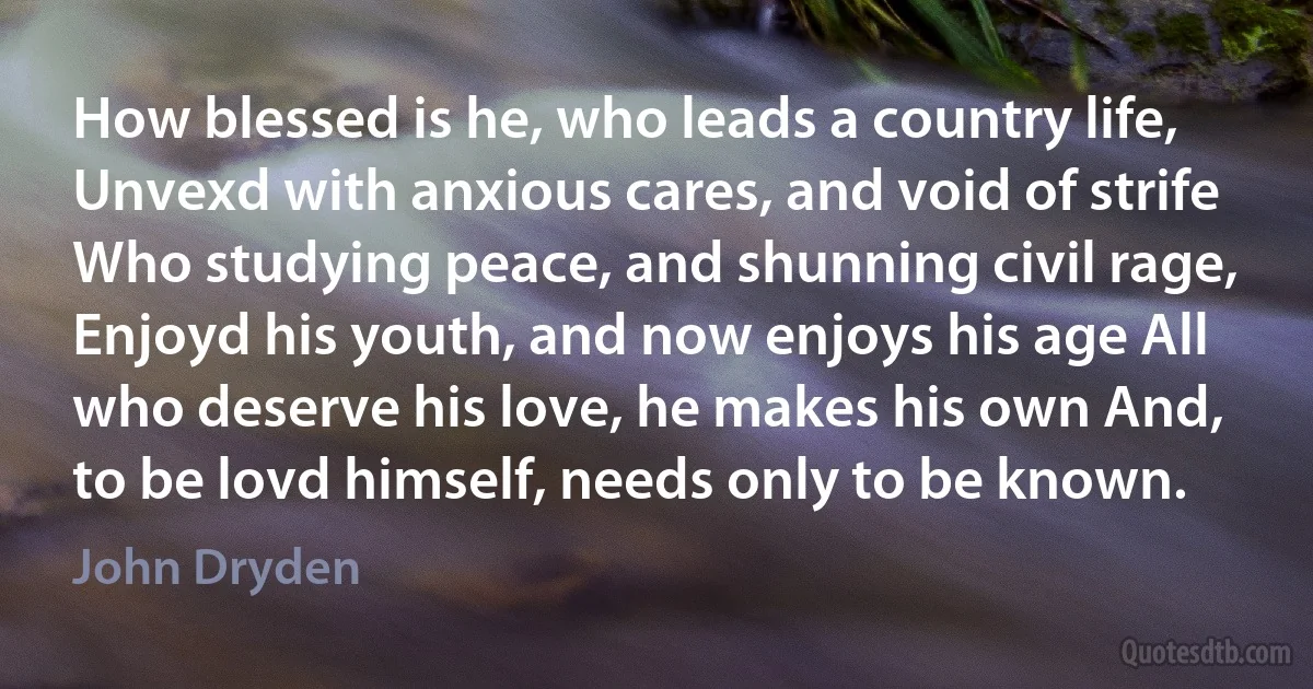 How blessed is he, who leads a country life, Unvexd with anxious cares, and void of strife Who studying peace, and shunning civil rage, Enjoyd his youth, and now enjoys his age All who deserve his love, he makes his own And, to be lovd himself, needs only to be known. (John Dryden)