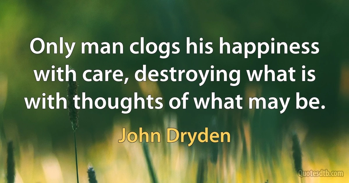 Only man clogs his happiness with care, destroying what is with thoughts of what may be. (John Dryden)