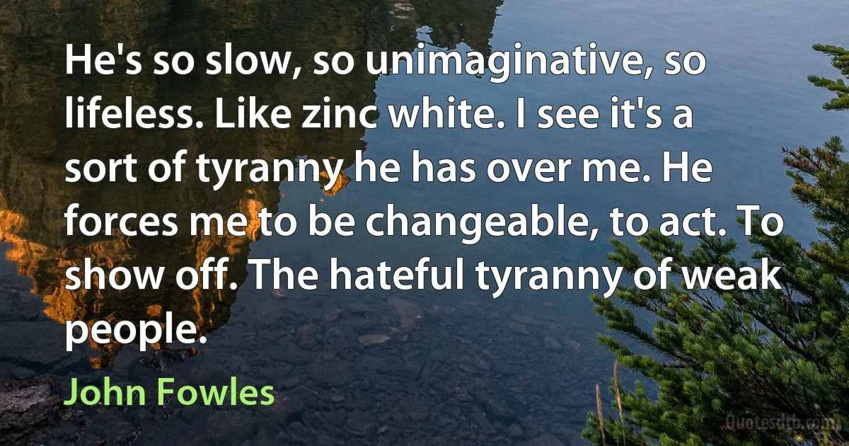 He's so slow, so unimaginative, so lifeless. Like zinc white. I see it's a sort of tyranny he has over me. He forces me to be changeable, to act. To show off. The hateful tyranny of weak people. (John Fowles)