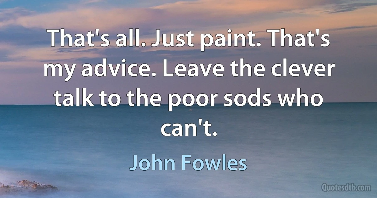 That's all. Just paint. That's my advice. Leave the clever talk to the poor sods who can't. (John Fowles)