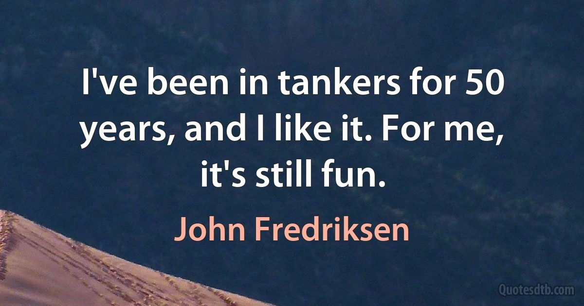 I've been in tankers for 50 years, and I like it. For me, it's still fun. (John Fredriksen)