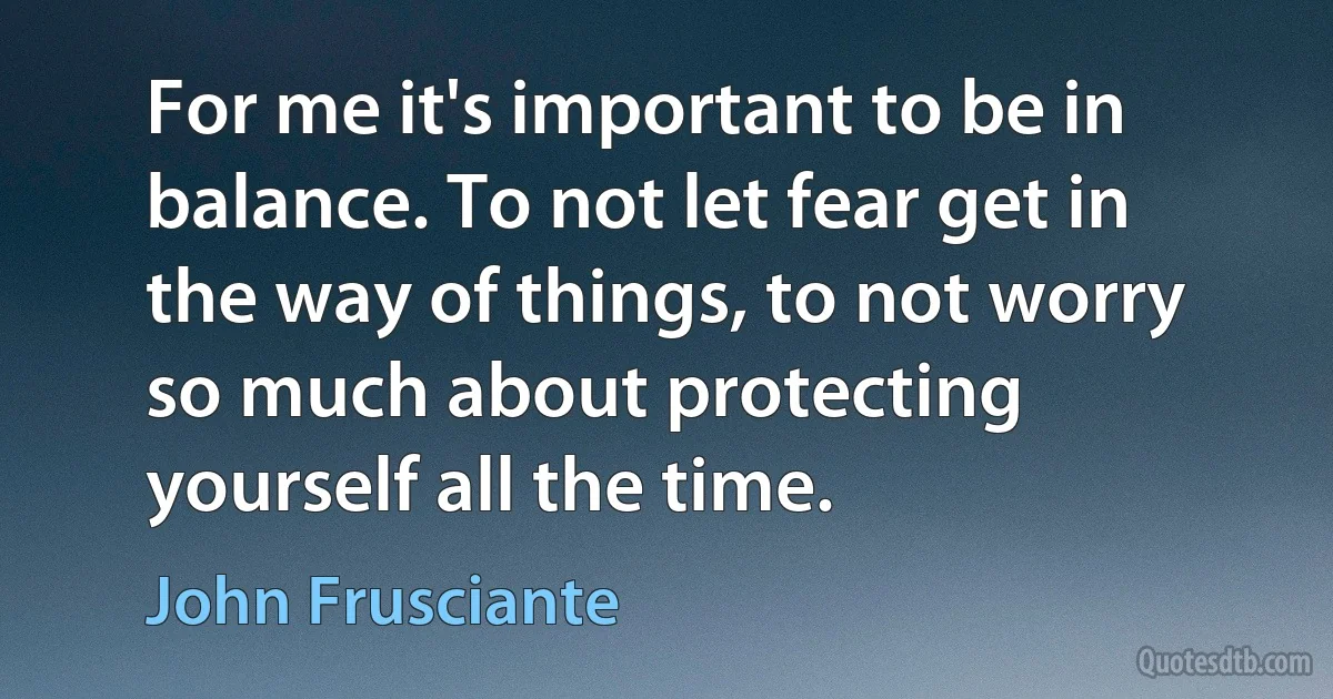 For me it's important to be in balance. To not let fear get in the way of things, to not worry so much about protecting yourself all the time. (John Frusciante)