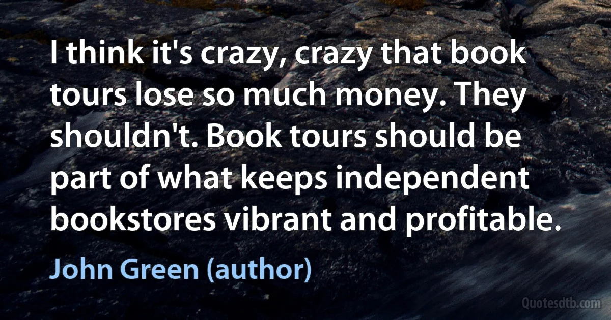 I think it's crazy, crazy that book tours lose so much money. They shouldn't. Book tours should be part of what keeps independent bookstores vibrant and profitable. (John Green (author))