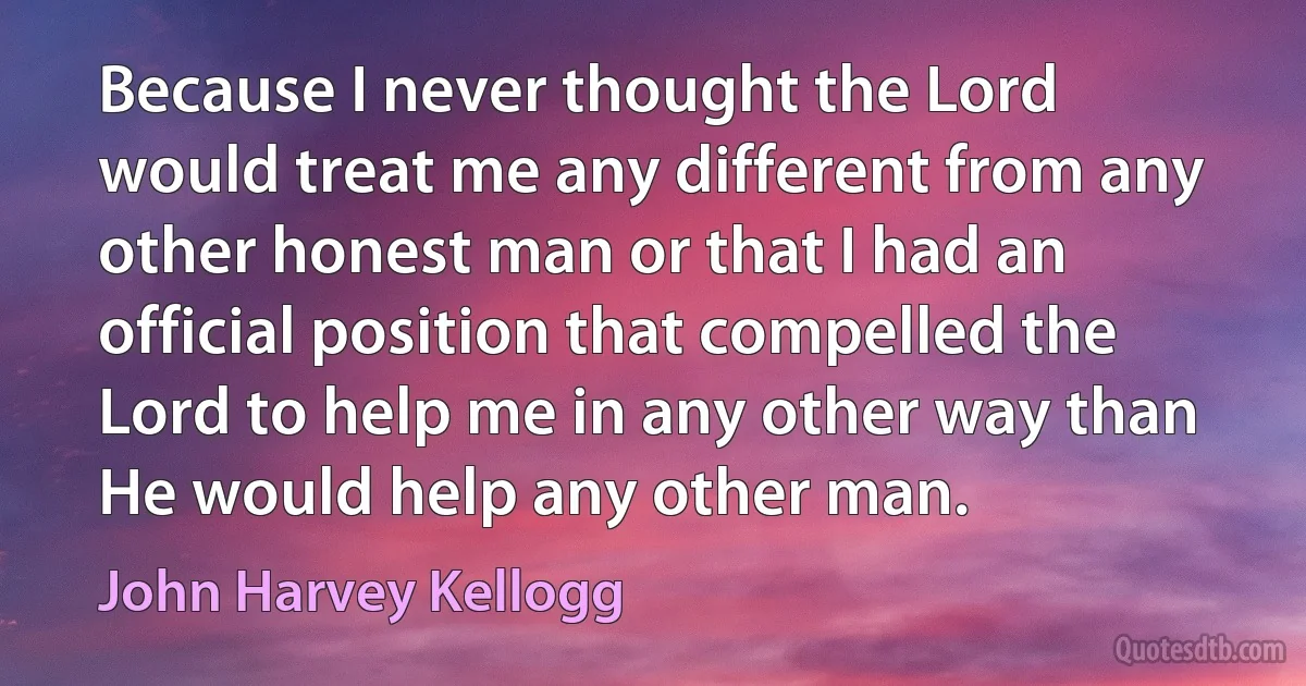 Because I never thought the Lord would treat me any different from any other honest man or that I had an official position that compelled the Lord to help me in any other way than He would help any other man. (John Harvey Kellogg)