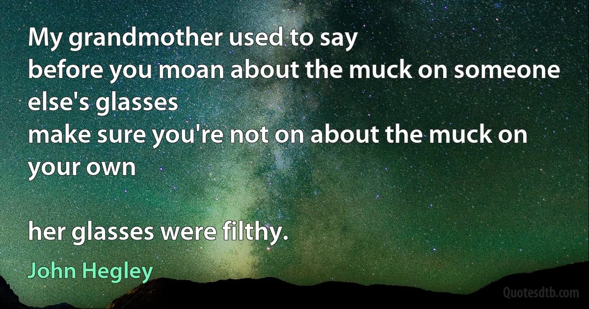 My grandmother used to say
before you moan about the muck on someone else's glasses
make sure you're not on about the muck on your own

her glasses were filthy. (John Hegley)