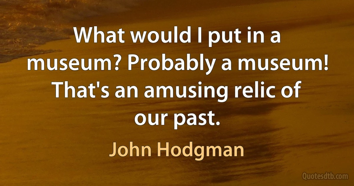 What would I put in a museum? Probably a museum! That's an amusing relic of our past. (John Hodgman)