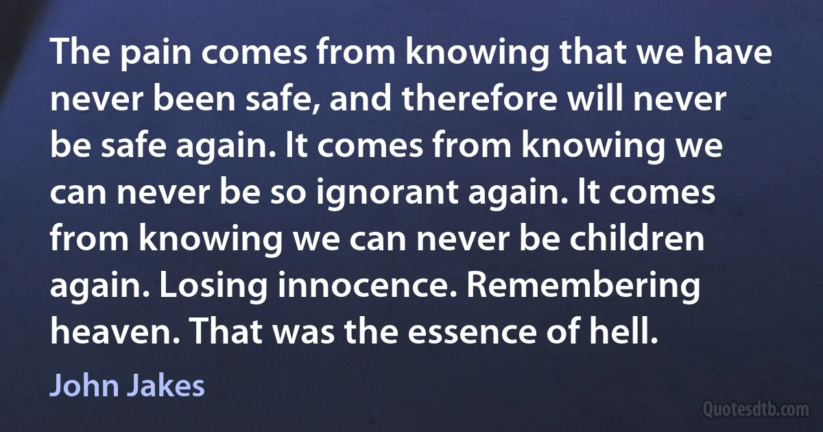 The pain comes from knowing that we have never been safe, and therefore will never be safe again. It comes from knowing we can never be so ignorant again. It comes from knowing we can never be children again. Losing innocence. Remembering heaven. That was the essence of hell. (John Jakes)