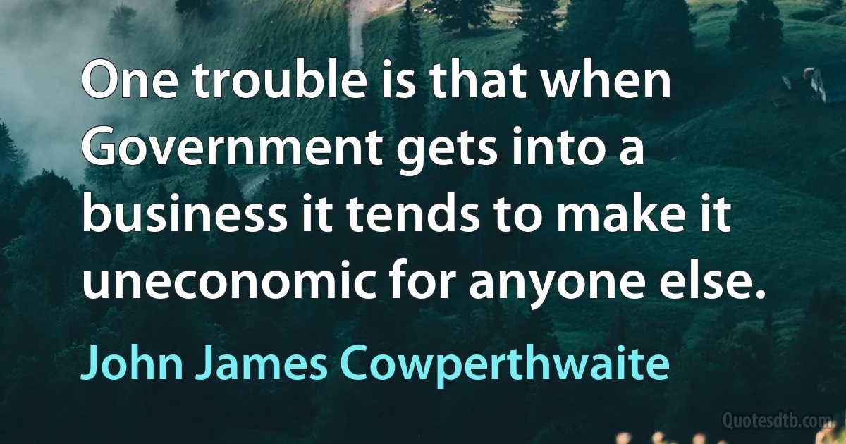 One trouble is that when Government gets into a business it tends to make it uneconomic for anyone else. (John James Cowperthwaite)