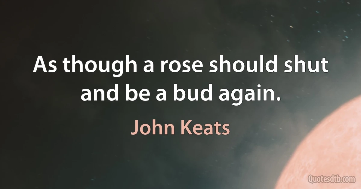 As though a rose should shut and be a bud again. (John Keats)