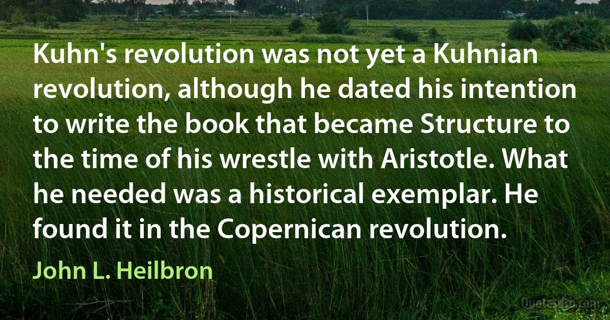 Kuhn's revolution was not yet a Kuhnian revolution, although he dated his intention to write the book that became Structure to the time of his wrestle with Aristotle. What he needed was a historical exemplar. He found it in the Copernican revolution. (John L. Heilbron)