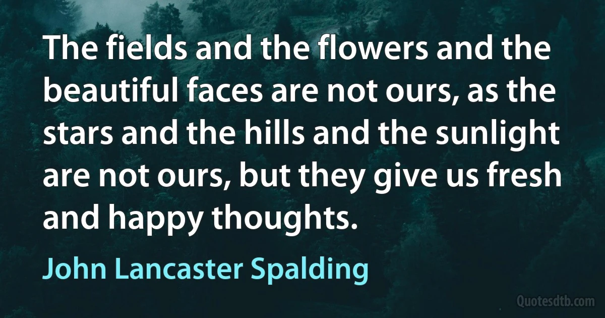 The fields and the flowers and the beautiful faces are not ours, as the stars and the hills and the sunlight are not ours, but they give us fresh and happy thoughts. (John Lancaster Spalding)