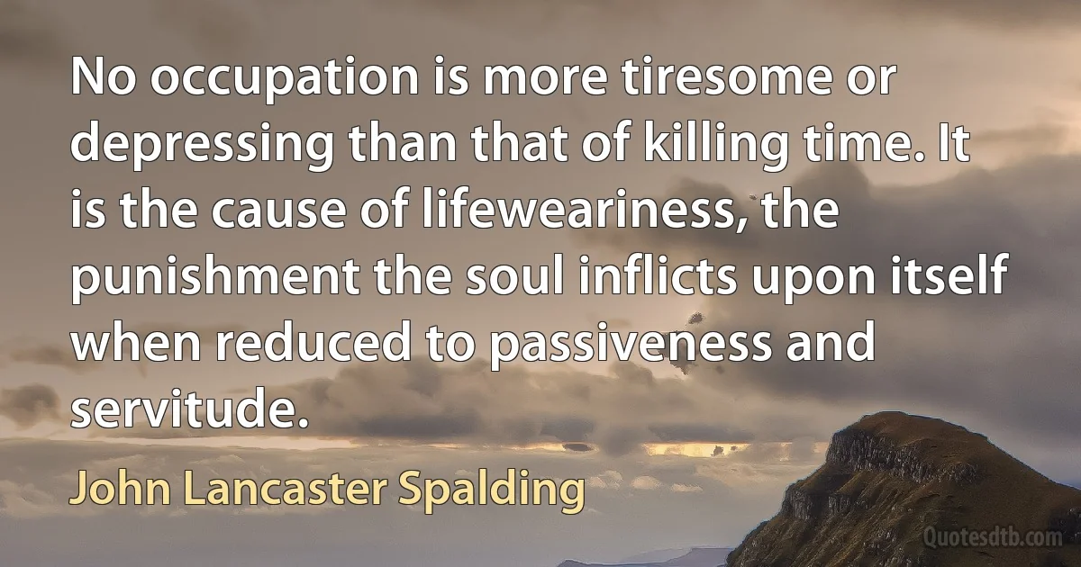 No occupation is more tiresome or depressing than that of killing time. It is the cause of lifeweariness, the punishment the soul inflicts upon itself when reduced to passiveness and servitude. (John Lancaster Spalding)