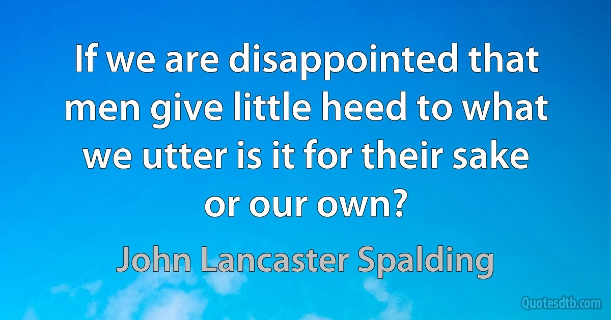 If we are disappointed that men give little heed to what we utter is it for their sake or our own? (John Lancaster Spalding)