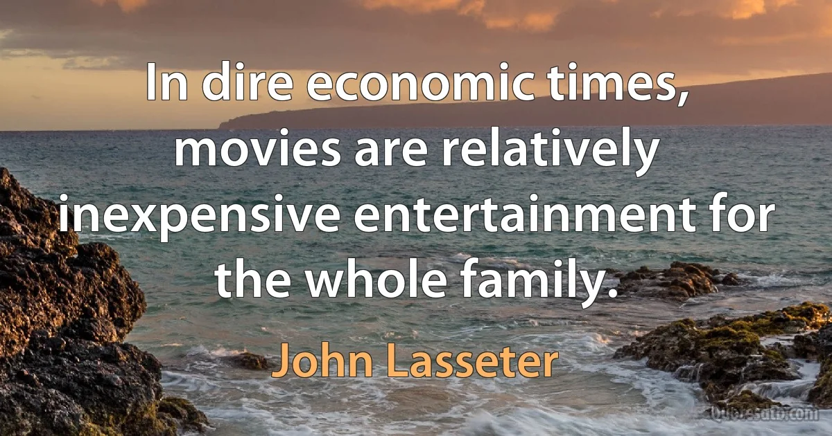 In dire economic times, movies are relatively inexpensive entertainment for the whole family. (John Lasseter)