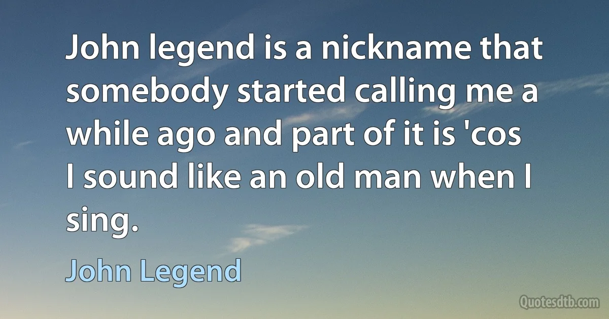 John legend is a nickname that somebody started calling me a while ago and part of it is 'cos I sound like an old man when I sing. (John Legend)