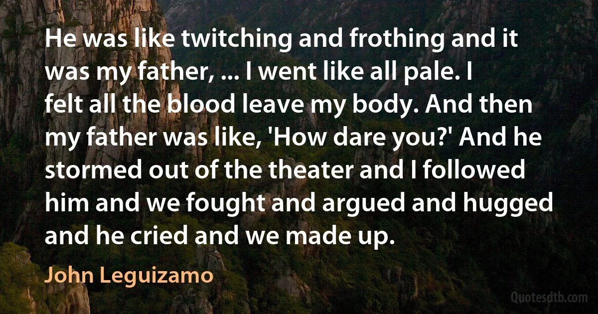 He was like twitching and frothing and it was my father, ... I went like all pale. I felt all the blood leave my body. And then my father was like, 'How dare you?' And he stormed out of the theater and I followed him and we fought and argued and hugged and he cried and we made up. (John Leguizamo)