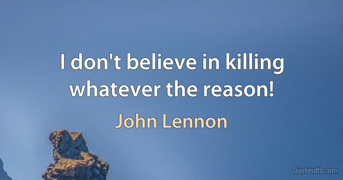 I don't believe in killing whatever the reason! (John Lennon)