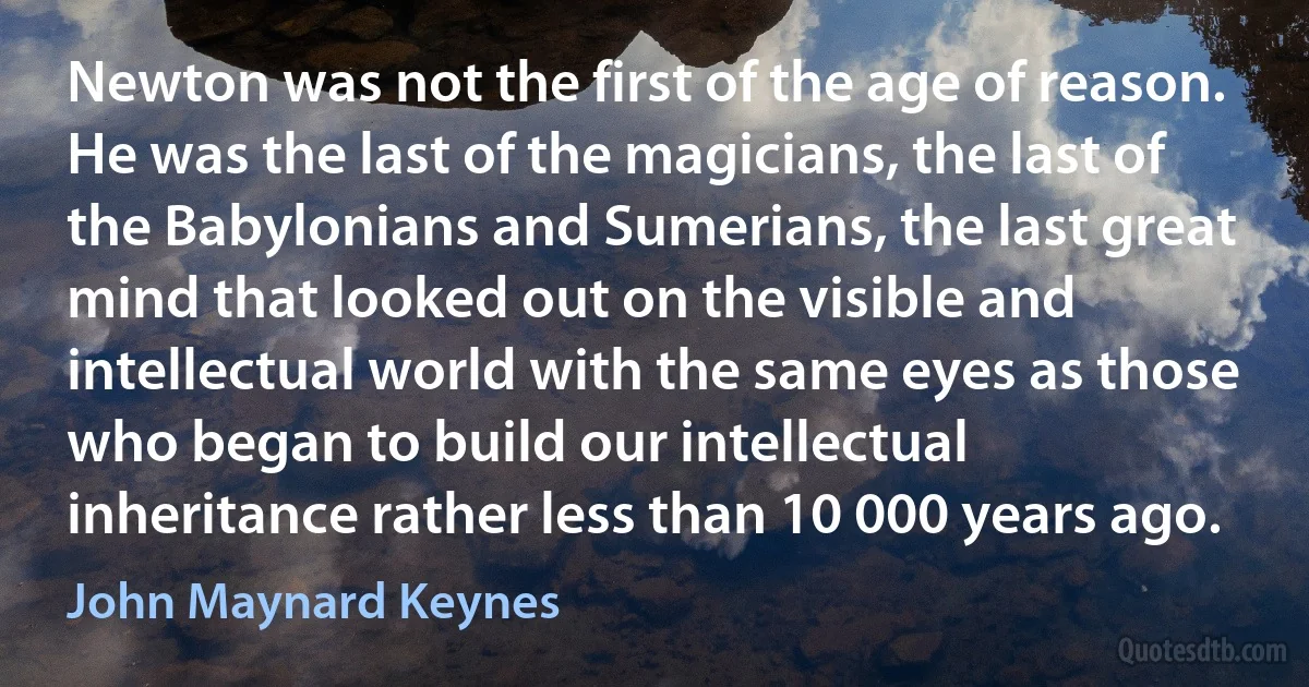 Newton was not the first of the age of reason. He was the last of the magicians, the last of the Babylonians and Sumerians, the last great mind that looked out on the visible and intellectual world with the same eyes as those who began to build our intellectual inheritance rather less than 10 000 years ago. (John Maynard Keynes)