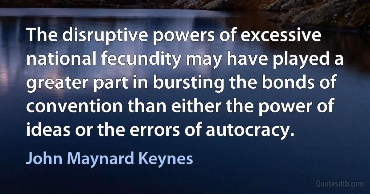 The disruptive powers of excessive national fecundity may have played a greater part in bursting the bonds of convention than either the power of ideas or the errors of autocracy. (John Maynard Keynes)