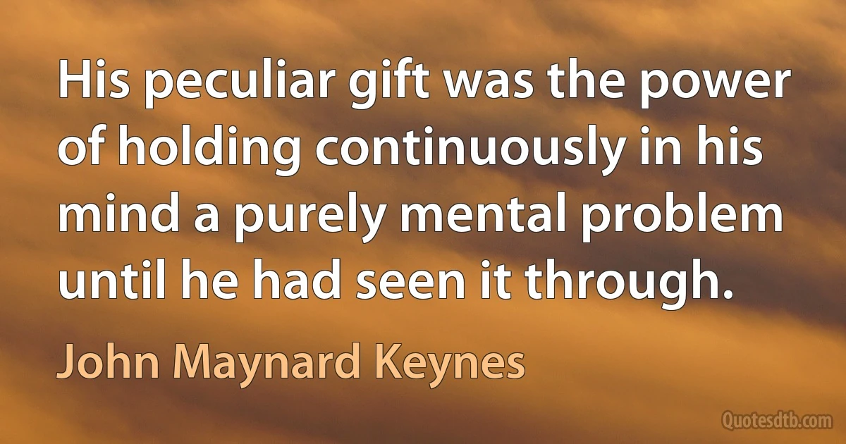 His peculiar gift was the power of holding continuously in his mind a purely mental problem until he had seen it through. (John Maynard Keynes)