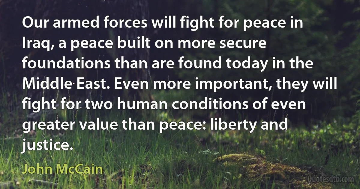 Our armed forces will fight for peace in Iraq, a peace built on more secure foundations than are found today in the Middle East. Even more important, they will fight for two human conditions of even greater value than peace: liberty and justice. (John McCain)