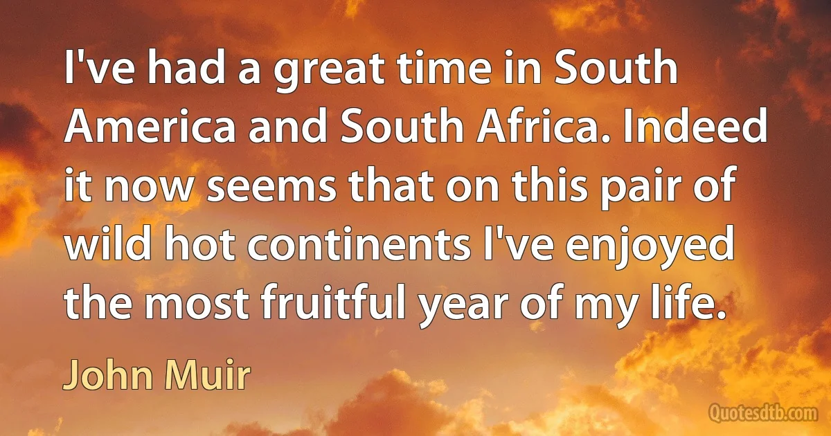 I've had a great time in South America and South Africa. Indeed it now seems that on this pair of wild hot continents I've enjoyed the most fruitful year of my life. (John Muir)