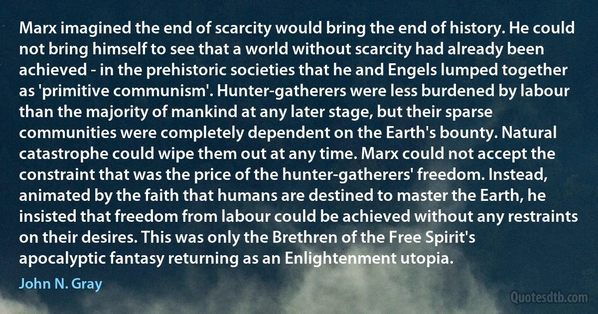 Marx imagined the end of scarcity would bring the end of history. He could not bring himself to see that a world without scarcity had already been achieved - in the prehistoric societies that he and Engels lumped together as 'primitive communism'. Hunter-gatherers were less burdened by labour than the majority of mankind at any later stage, but their sparse communities were completely dependent on the Earth's bounty. Natural catastrophe could wipe them out at any time. Marx could not accept the constraint that was the price of the hunter-gatherers' freedom. Instead, animated by the faith that humans are destined to master the Earth, he insisted that freedom from labour could be achieved without any restraints on their desires. This was only the Brethren of the Free Spirit's apocalyptic fantasy returning as an Enlightenment utopia. (John N. Gray)