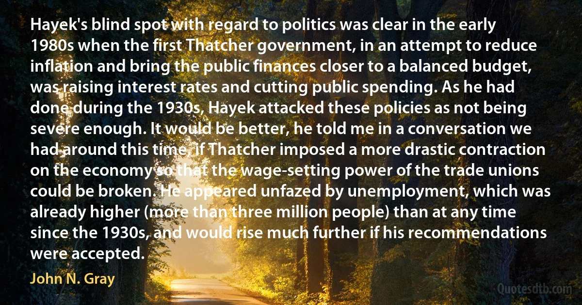 Hayek's blind spot with regard to politics was clear in the early 1980s when the first Thatcher government, in an attempt to reduce inflation and bring the public finances closer to a balanced budget, was raising interest rates and cutting public spending. As he had done during the 1930s, Hayek attacked these policies as not being severe enough. It would be better, he told me in a conversation we had around this time, if Thatcher imposed a more drastic contraction on the economy so that the wage-setting power of the trade unions could be broken. He appeared unfazed by unemployment, which was already higher (more than three million people) than at any time since the 1930s, and would rise much further if his recommendations were accepted. (John N. Gray)