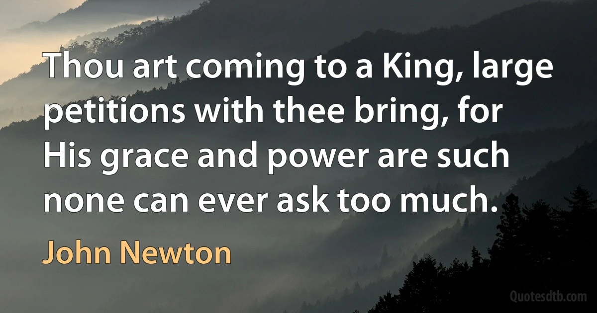 Thou art coming to a King, large petitions with thee bring, for His grace and power are such none can ever ask too much. (John Newton)