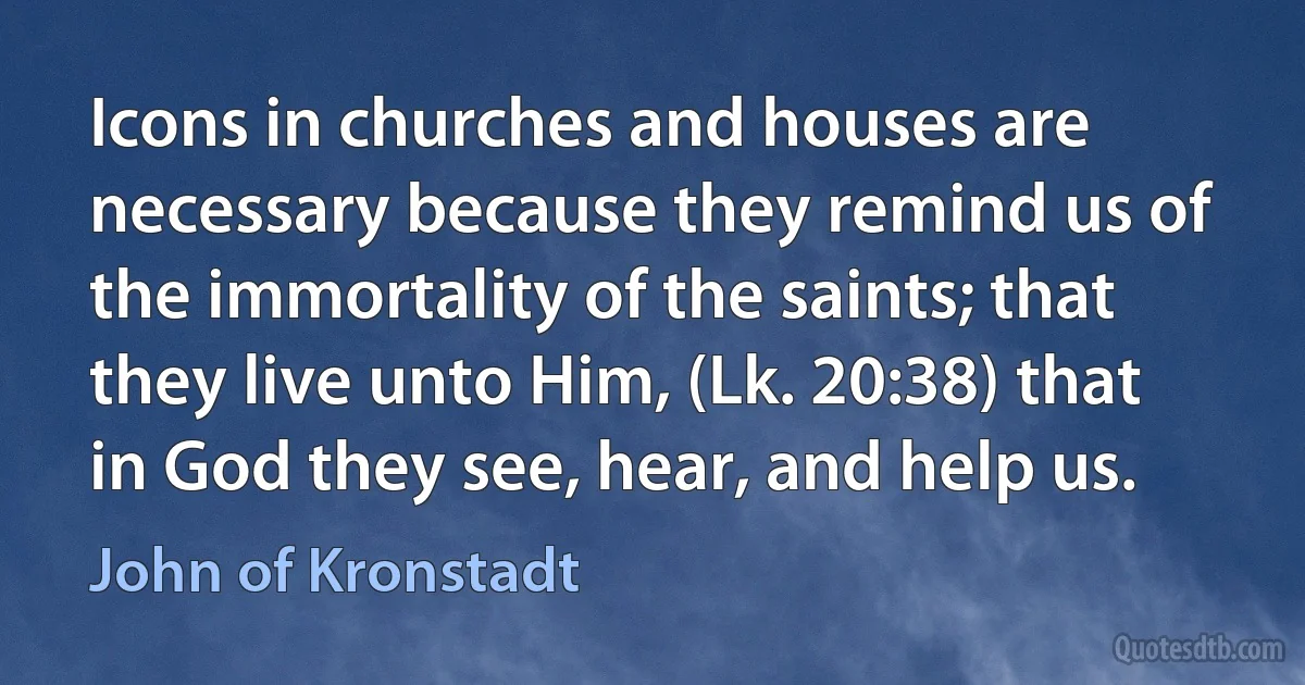 Icons in churches and houses are necessary because they remind us of the immortality of the saints; that they live unto Him, (Lk. 20:38) that in God they see, hear, and help us. (John of Kronstadt)